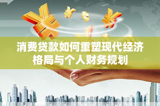 临湘消费贷款如何重塑现代经济格局与个人财务规划