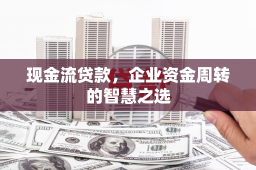 兴平现金流贷款，企业资金周转的智慧之选
